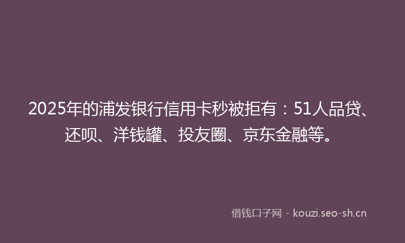 2025年的浦发银行信用卡秒被拒有：51人品贷、还呗、洋钱罐、投友圈、京东金融等。