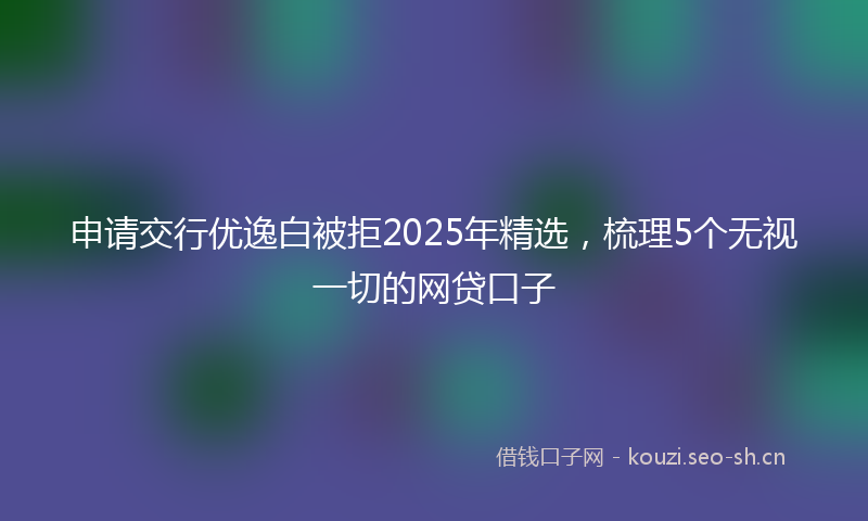 申请交行优逸白被拒2025年精选，梳理5个无视一切的网贷口子