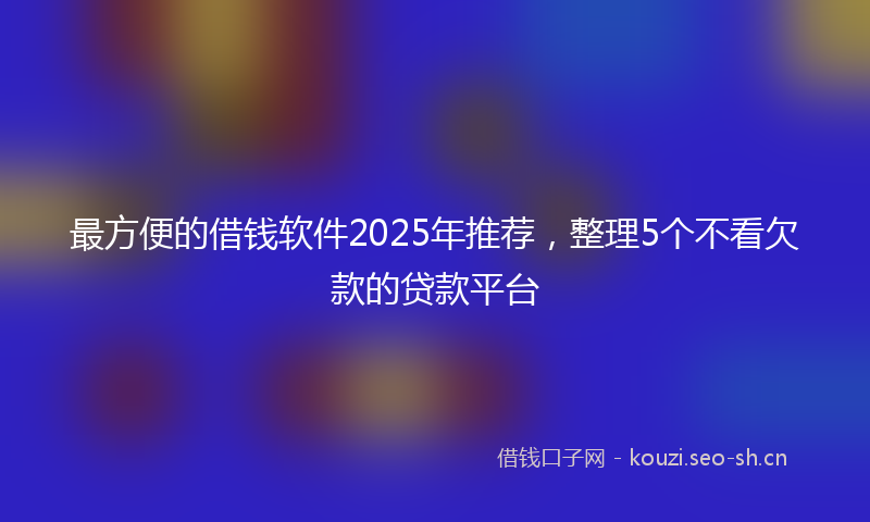 最方便的借钱软件2025年推荐，整理5个不看欠款的贷款平台