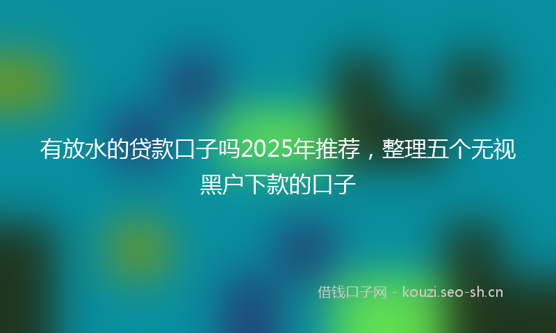 有放水的贷款口子吗2025年推荐，整理五个无视黑户下款的口子
