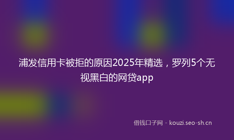 浦发信用卡被拒的原因2025年精选，罗列5个无视黑白的网贷app
