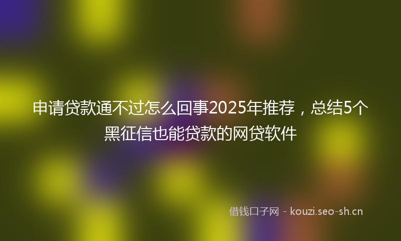 申请贷款通不过怎么回事2025年推荐，总结5个黑征信也能贷款的网贷软件
