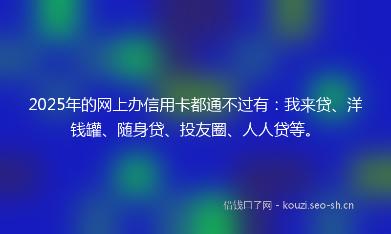 2025年的网上办信用卡都通不过有：我来贷、洋钱罐、随身贷、投友圈、人人贷等。