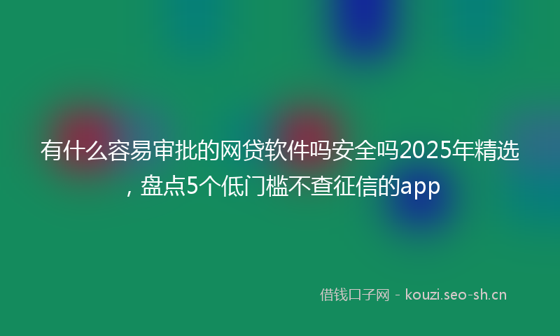 有什么容易审批的网贷软件吗安全吗2025年精选，盘点5个低门槛不查征信的app