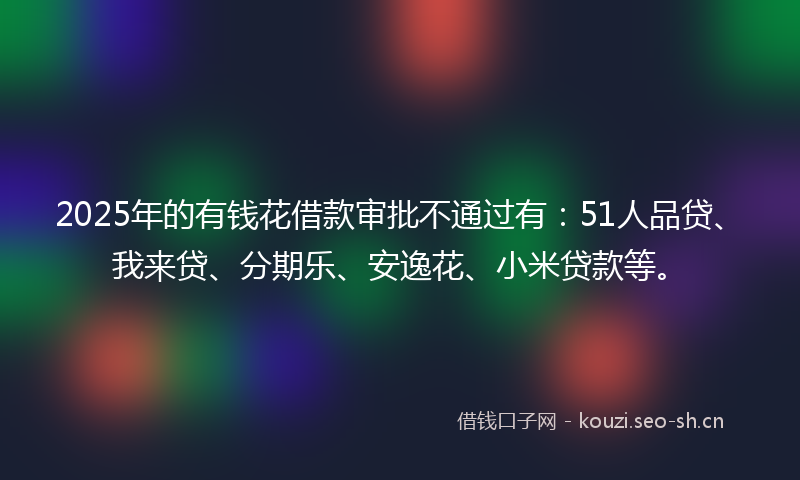 2025年的有钱花借款审批不通过有：51人品贷、我来贷、分期乐、安逸花、小米贷款等。