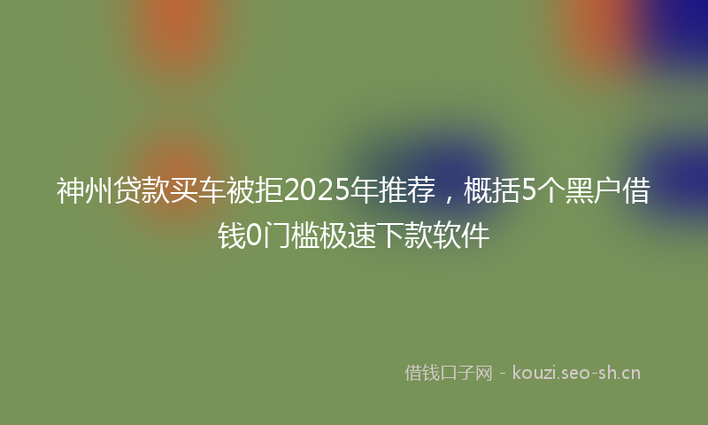 神州贷款买车被拒2025年推荐，概括5个黑户借钱0门槛极速下款软件