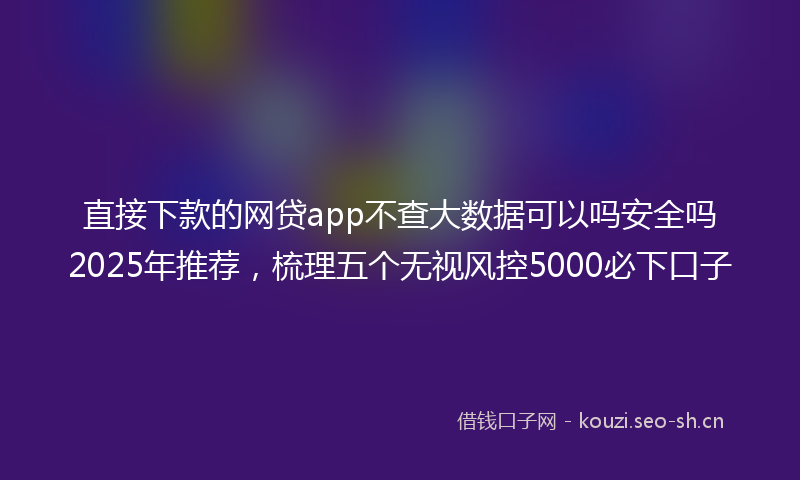 直接下款的网贷app不查大数据可以吗安全吗2025年推荐，梳理五个无视风控5000必下口子
