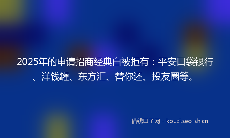 2025年的申请招商经典白被拒有：平安口袋银行、洋钱罐、东方汇、替你还、投友圈等。