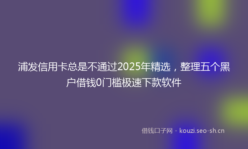 浦发信用卡总是不通过2025年精选，整理五个黑户借钱0门槛极速下款软件