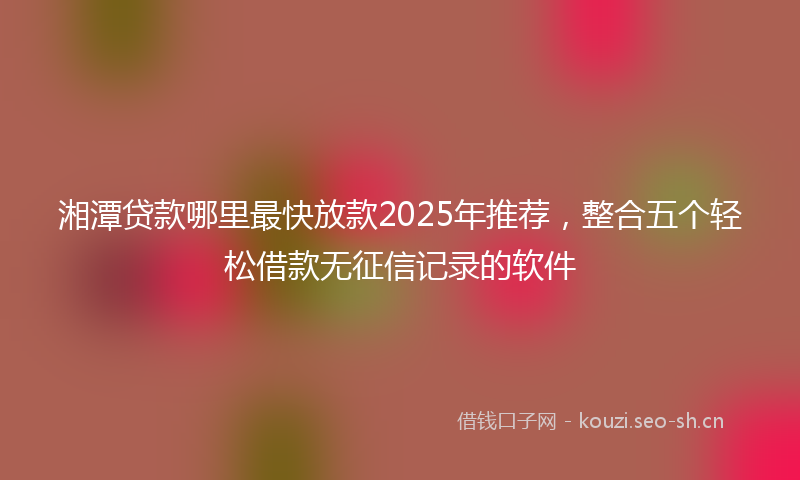 湘潭贷款哪里最快放款2025年推荐，整合五个轻松借款无征信记录的软件