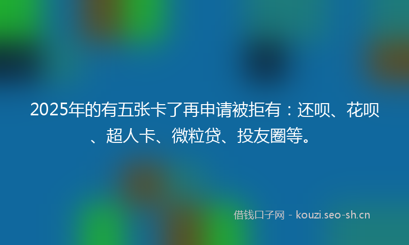 2025年的有五张卡了再申请被拒有：还呗、花呗、超人卡、微粒贷、投友圈等。