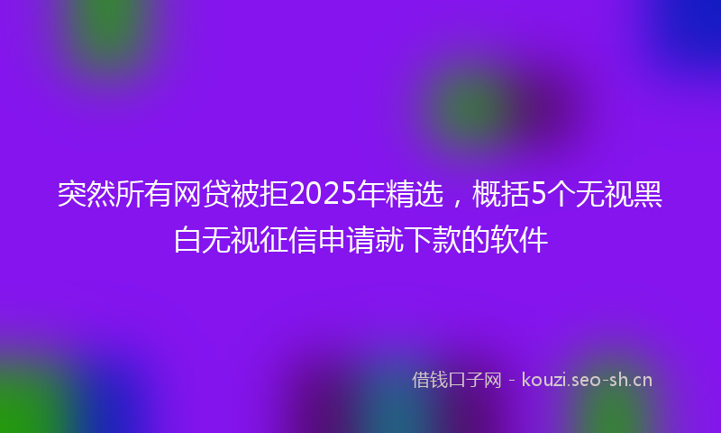 突然所有网贷被拒2025年精选，概括5个无视黑白无视征信申请就下款的软件