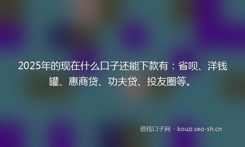 2025年的现在什么口子还能下款有：省呗、洋钱罐、惠商贷、功夫贷、投友圈等。