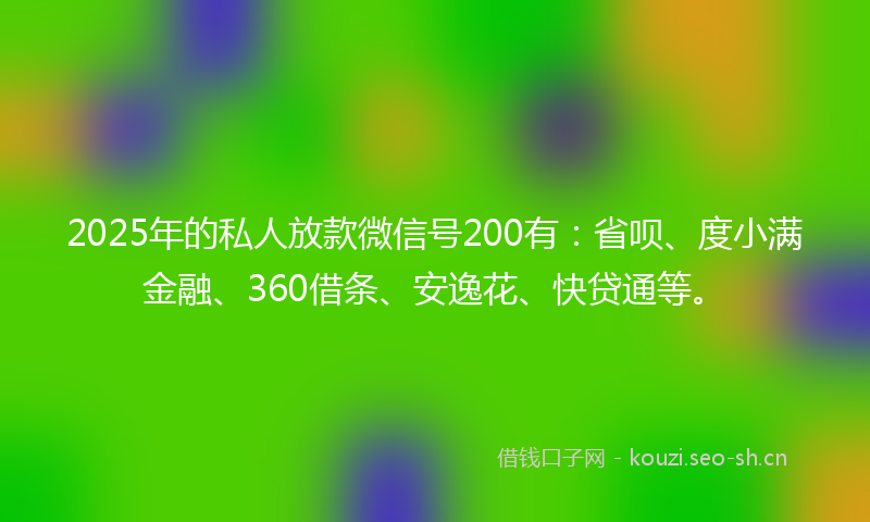 2025年的私人放款微信号200有：省呗、度小满金融、360借条、安逸花、快贷通等。