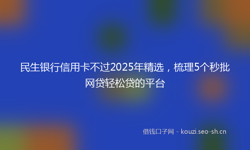 民生银行信用卡不过2025年精选，梳理5个秒批网贷轻松贷的平台