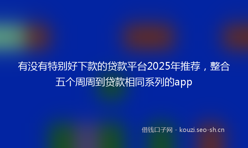 有没有特别好下款的贷款平台2025年推荐，整合五个周周到贷款相同系列的app