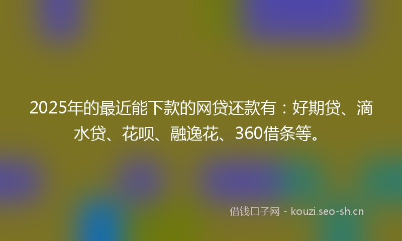 2025年的最近能下款的网贷还款有：好期贷、滴水贷、花呗、融逸花、360借条等。