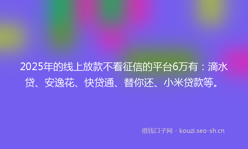2025年的线上放款不看征信的平台6万有：滴水贷、安逸花、快贷通、替你还、小米贷款等。