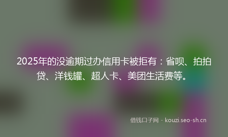 2025年的没逾期过办信用卡被拒有：省呗、拍拍贷、洋钱罐、超人卡、美团生活费等。