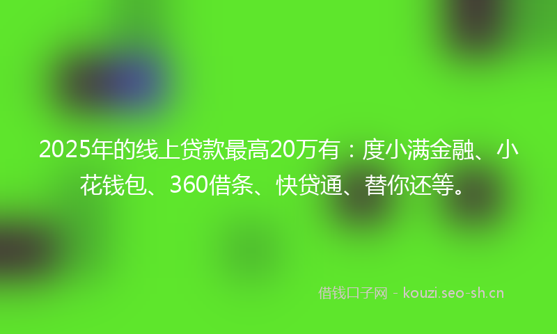 2025年的线上贷款最高20万有：度小满金融、小花钱包、360借条、快贷通、替你还等。