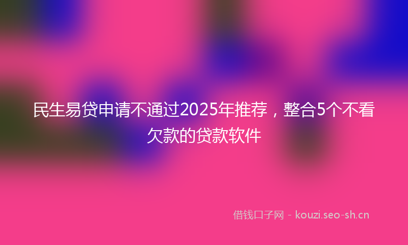 民生易贷申请不通过2025年推荐，整合5个不看欠款的贷款软件