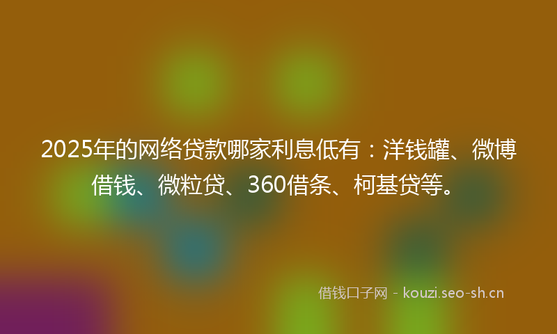 2025年的网络贷款哪家利息低有：洋钱罐、微博借钱、微粒贷、360借条、柯基贷等。
