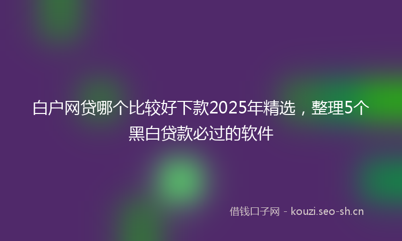 白户网贷哪个比较好下款2025年精选，整理5个黑白贷款必过的软件