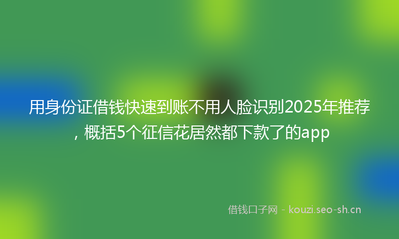用身份证借钱快速到账不用人脸识别2025年推荐，概括5个征信花居然都下款了的app