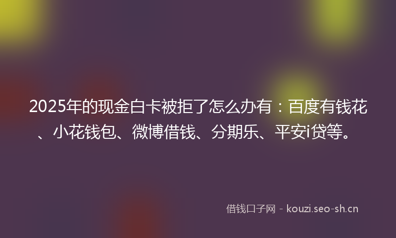 2025年的现金白卡被拒了怎么办有：百度有钱花、小花钱包、微博借钱、分期乐、平安i贷等。