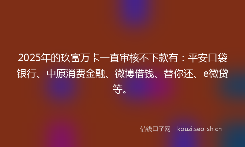 2025年的玖富万卡一直审核不下款有：平安口袋银行、中原消费金融、微博借钱、替你还、e微贷等。