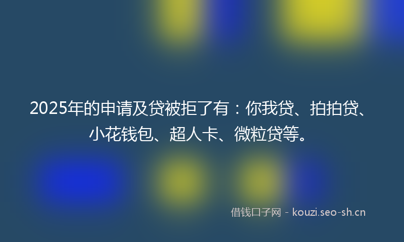 2025年的申请及贷被拒了有：你我贷、拍拍贷、小花钱包、超人卡、微粒贷等。