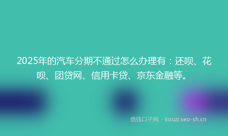 2025年的汽车分期不通过怎么办理有：还呗、花呗、团贷网、信用卡贷、京东金融等。