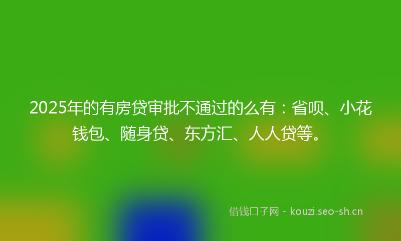 2025年的有房贷审批不通过的么有：省呗、小花钱包、随身贷、东方汇、人人贷等。