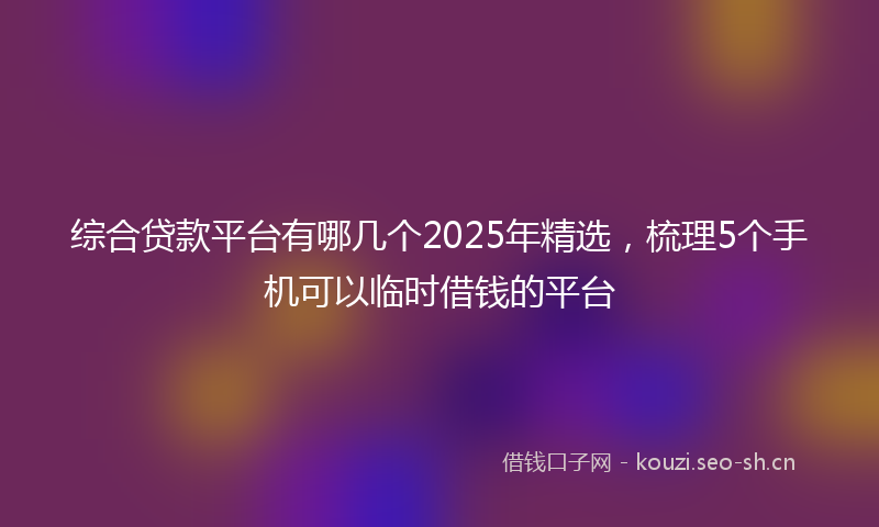 综合贷款平台有哪几个2025年精选，梳理5个手机可以临时借钱的平台