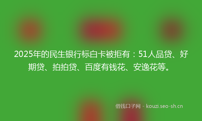 2025年的民生银行标白卡被拒有：51人品贷、好期贷、拍拍贷、百度有钱花、安逸花等。