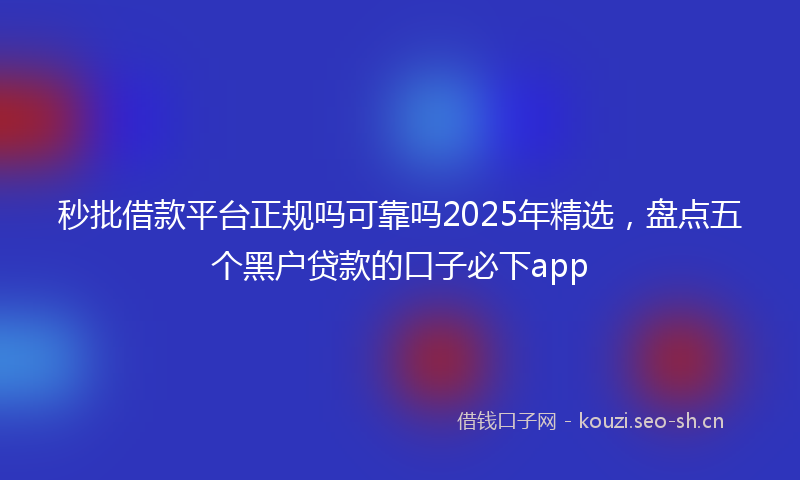秒批借款平台正规吗可靠吗2025年精选，盘点五个黑户贷款的口子必下app