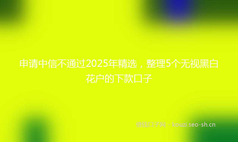 申请中信不通过2025年精选，整理5个无视黑白花户的下款口子