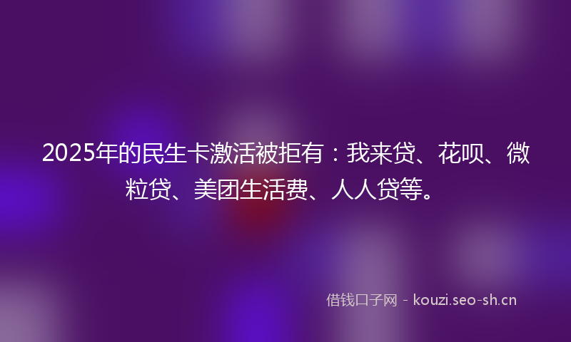 2025年的民生卡激活被拒有：我来贷、花呗、微粒贷、美团生活费、人人贷等。
