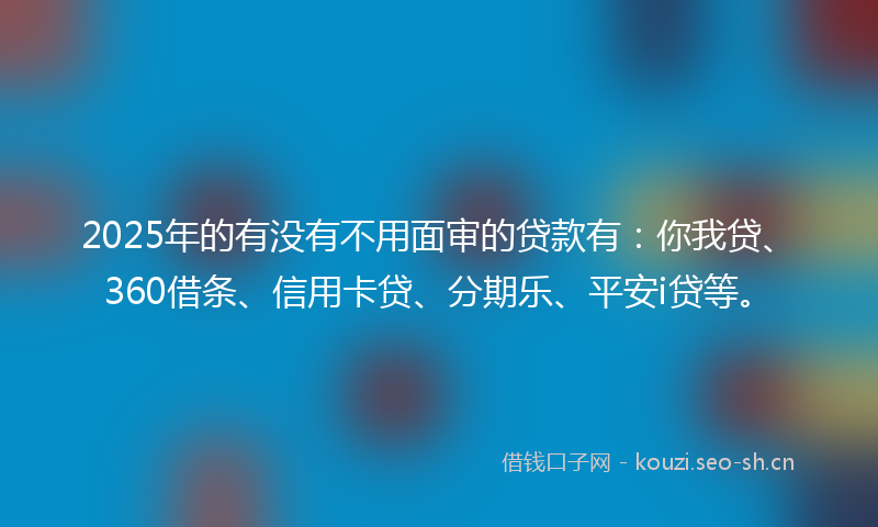 2025年的有没有不用面审的贷款有：你我贷、360借条、信用卡贷、分期乐、平安i贷等。