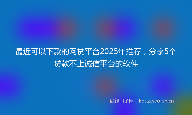 最近可以下款的网贷平台2025年推荐，分享5个贷款不上诚信平台的软件