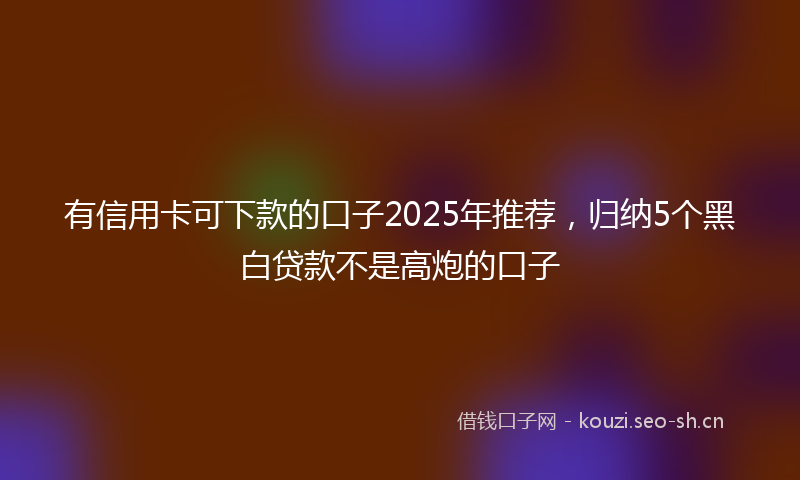 有信用卡可下款的口子2025年推荐，归纳5个黑白贷款不是高炮的口子
