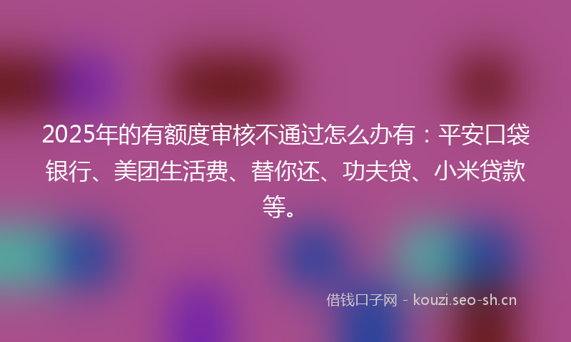 2025年的有额度审核不通过怎么办有：平安口袋银行、美团生活费、替你还、功夫贷、小米贷款等。