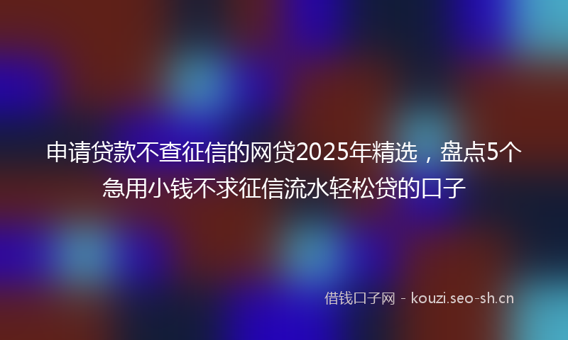 申请贷款不查征信的网贷2025年精选，盘点5个急用小钱不求征信流水轻松贷的口子