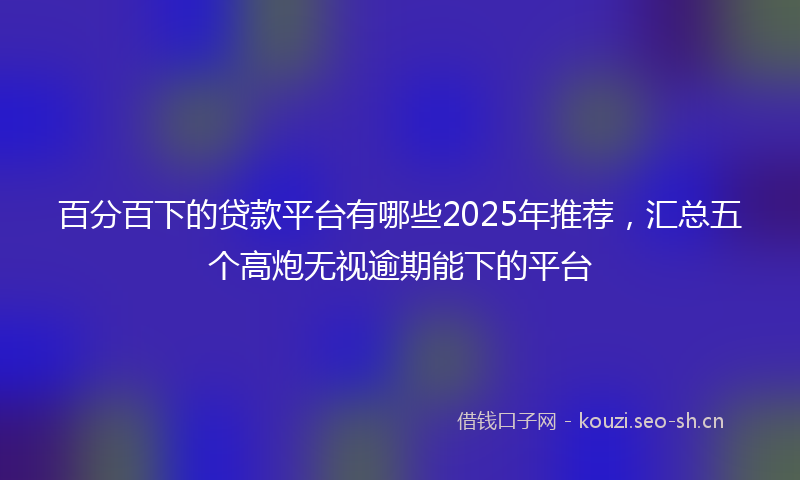 百分百下的贷款平台有哪些2025年推荐，汇总五个高炮无视逾期能下的平台