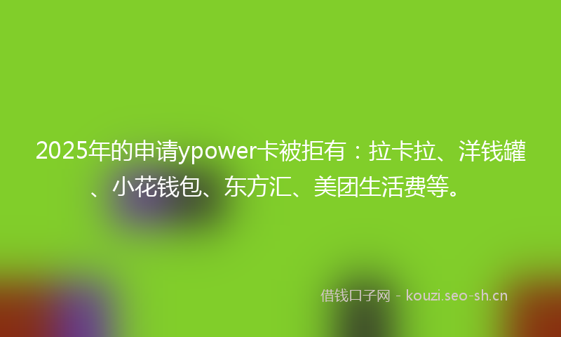 2025年的申请ypower卡被拒有：拉卡拉、洋钱罐、小花钱包、东方汇、美团生活费等。