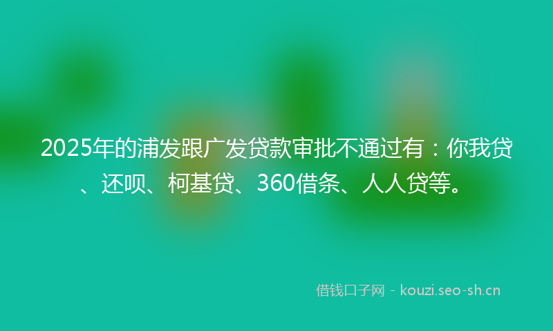 2025年的浦发跟广发贷款审批不通过有：你我贷、还呗、柯基贷、360借条、人人贷等。