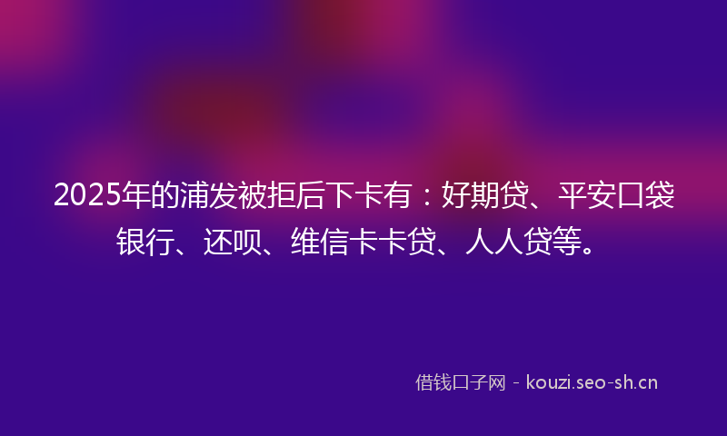 2025年的浦发被拒后下卡有：好期贷、平安口袋银行、还呗、维信卡卡贷、人人贷等。