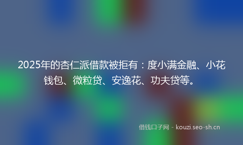 2025年的杏仁派借款被拒有：度小满金融、小花钱包、微粒贷、安逸花、功夫贷等。