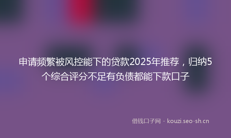 申请频繁被风控能下的贷款2025年推荐，归纳5个综合评分不足有负债都能下款口子