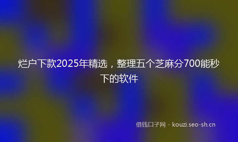 烂户下款2025年精选，整理五个芝麻分700能秒下的软件